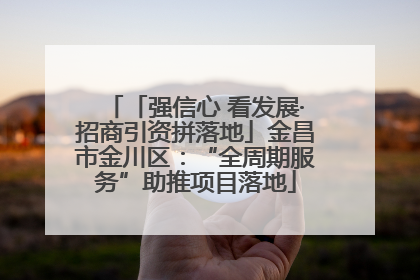 「强信心 看发展·招商引资拼落地」金昌市金川区：“全周期服务”助推项目落地