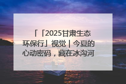 「2025甘肃生态环保行」视觉｜今夏的心动密码，藏在冰沟河的潋滟波光里