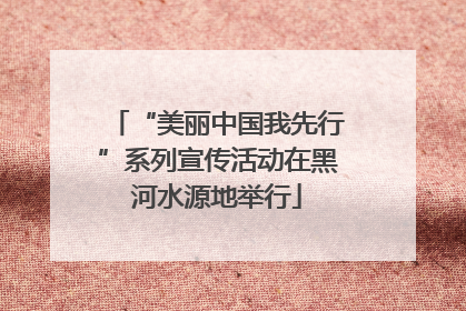 “美丽中国我先行”系列宣传活动在黑河水源地举行