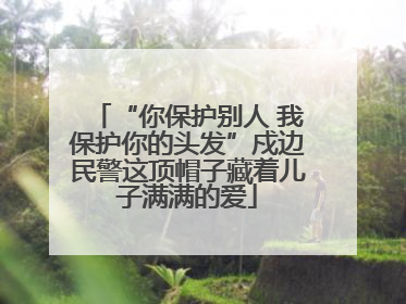 “你保护别人 我保护你的头发”戍边民警这顶帽子藏着儿子满满的爱