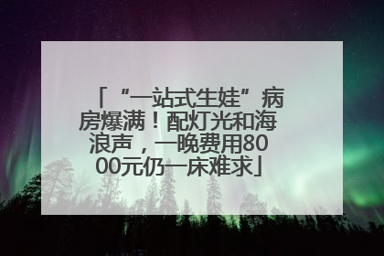 “一站式生娃”病房爆满！配灯光和海浪声，一晚费用8000元仍一床难求