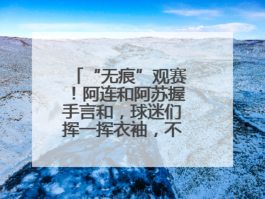 “无痕”观赛！阿连和阿苏握手言和，球迷们挥一挥衣袖，不留下一片云彩