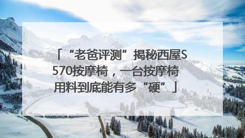 “老爸评测”揭秘西屋S570按摩椅，一台按摩椅用料到底能有多“硬”