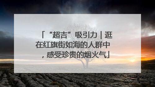 “超吉”吸引力｜逛在红旗街如海的人群中，感受珍贵的烟火气