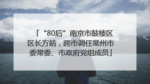“80后”南京市鼓楼区区长方靖，跨市调任常州市委常委、市政府党组成员