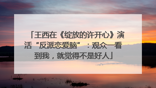 王西在《绽放的许开心》演活“反派恋爱脑”：观众一看到我，就觉得不是好人