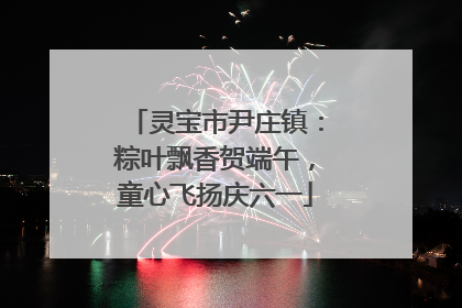灵宝市尹庄镇：粽叶飘香贺端午，童心飞扬庆六一