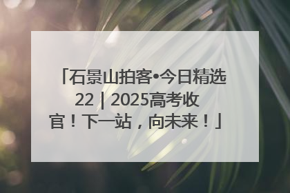石景山拍客•今日精选 22｜2025高考收官！下一站，向未来！