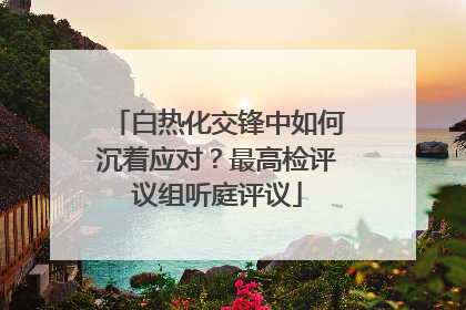 白热化交锋中如何沉着应对？最高检评议组听庭评议