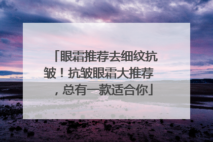眼霜推荐去细纹抗皱！抗皱眼霜大推荐，总有一款适合你