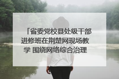 省委党校县处级干部进修班在荆楚网现场教学 围绕网络综合治理工作展开交流