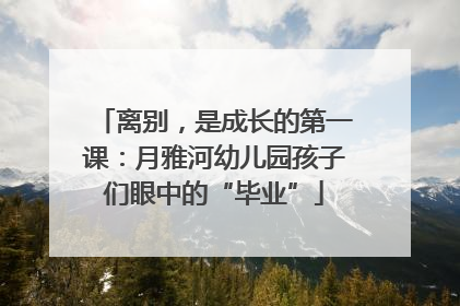离别，是成长的第一课：月雅河幼儿园孩子们眼中的“毕业”