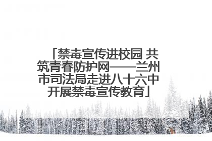 禁毒宣传进校园 共筑青春防护网——兰州市司法局走进八十六中开展禁毒宣传教育