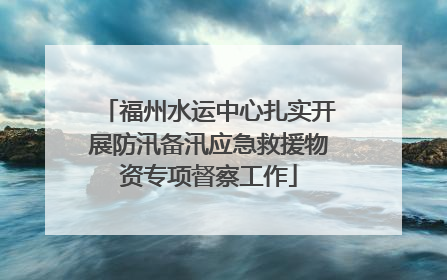 福州水运中心扎实开展防汛备汛应急救援物资专项督察工作