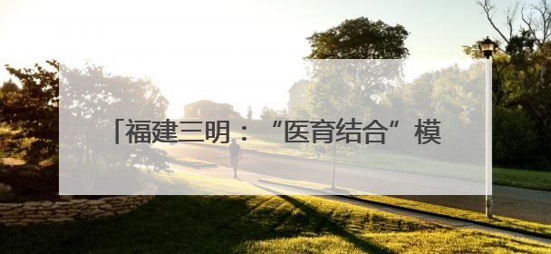 福建三明：“医育结合”模式高质量解决“托育难”