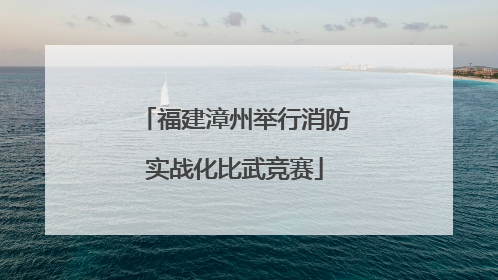 福建漳州举行消防实战化比武竞赛