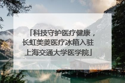 科技守护医疗健康，长虹美菱医疗冰箱入驻上海交通大学医学院