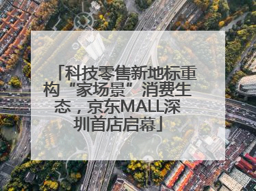 科技零售新地标重构“家场景”消费生态，京东MALL深圳首店启幕