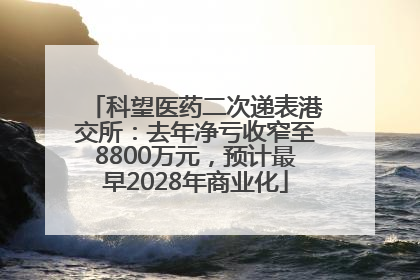科望医药二次递表港交所：去年净亏收窄至8800万元，预计最早2028年商业化