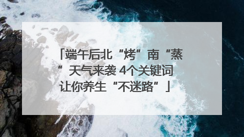 端午后北“烤”南“蒸”天气来袭 4个关键词让你养生“不迷路”