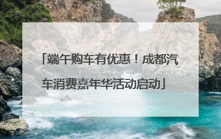 端午购车有优惠！成都汽车消费嘉年华活动启动
