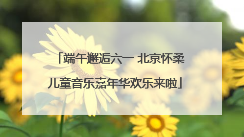 端午邂逅六一 北京怀柔儿童音乐嘉年华欢乐来啦