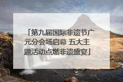 第九届国际非遗节广元分会场启幕 五大主题活动点燃非遗盛宴