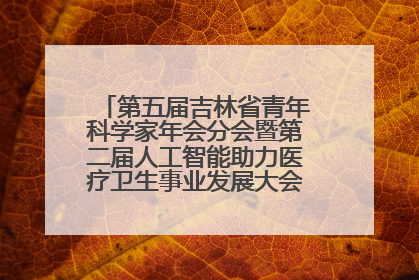 第五届吉林省青年科学家年会分会暨第二届人工智能助力医疗卫生事业发展大会在长春召开
