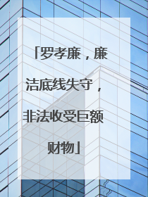 罗孝廉，廉洁底线失守，非法收受巨额财物