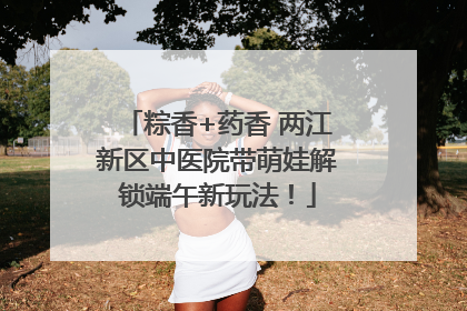 粽香+药香 两江新区中医院带萌娃解锁端午新玩法！