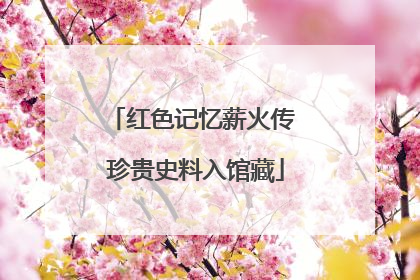 红色记忆薪火传 珍贵史料入馆藏