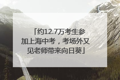 约12.7万考生参加上海中考，考场外又见老师带来向日葵