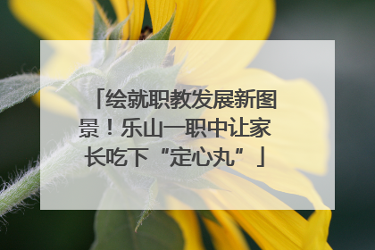 绘就职教发展新图景！乐山一职中让家长吃下“定心丸”