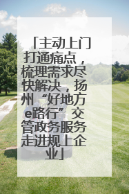 主动上门打通痛点，梳理需求尽快解决，扬州“好地方e路行”交管政务服务走进规上企业