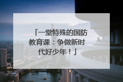一堂特殊的国防教育课：争做新时代好少年！