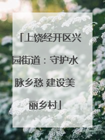 上饶经开区兴园街道：守护水脉乡愁 建设美丽乡村