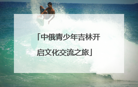 中俄青少年吉林开启文化交流之旅