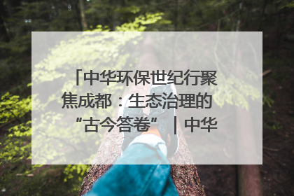 中华环保世纪行聚焦成都：生态治理的“古今答卷”｜中华环保世纪行
