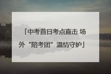 中考首日考点直击 场外“陪考团”温情守护