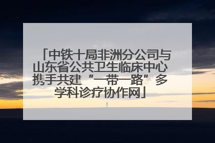 中铁十局非洲分公司与山东省公共卫生临床中心携手共建“一带一路”多学科诊疗协作网