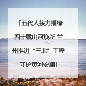 五代人接力播绿 四十载山河焕新 兰州推进“三北”工程守护黄河安澜