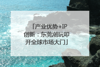 产业优势+IP创新：东莞潮玩叩开全球市场大门