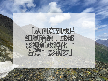 从创意到成片细腻陪跑，成都影视新政孵化“蓉漂”影视梦