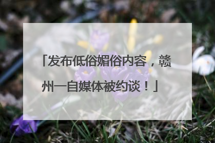 发布低俗媚俗内容,赣州一自媒体被约谈!