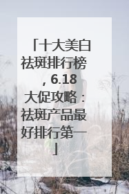 十大美白祛斑排行榜，6.18大促攻略：祛斑产品最好排行第一