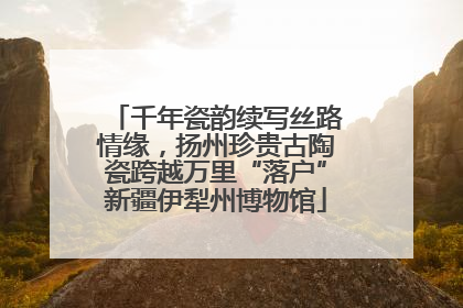 千年瓷韵续写丝路情缘，扬州珍贵古陶瓷跨越万里“落户”新疆伊犁州博物馆