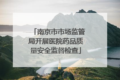 南京市市场监管局开展医院药品质量安全监督检查