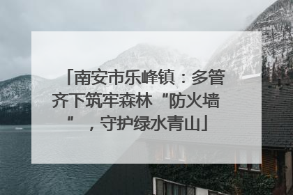 南安市乐峰镇：多管齐下筑牢森林“防火墙”，守护绿水青山