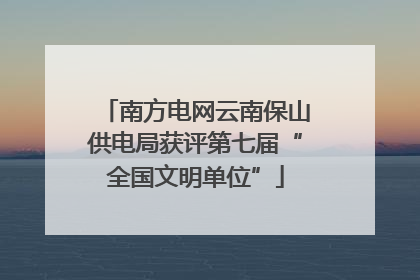 南方电网云南保山供电局获评第七届“全国文明单位”