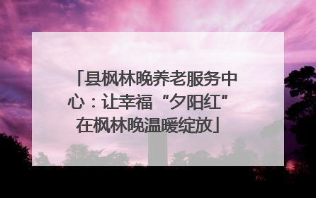 县枫林晚养老服务中心：让幸福“夕阳红”在枫林晚温暖绽放